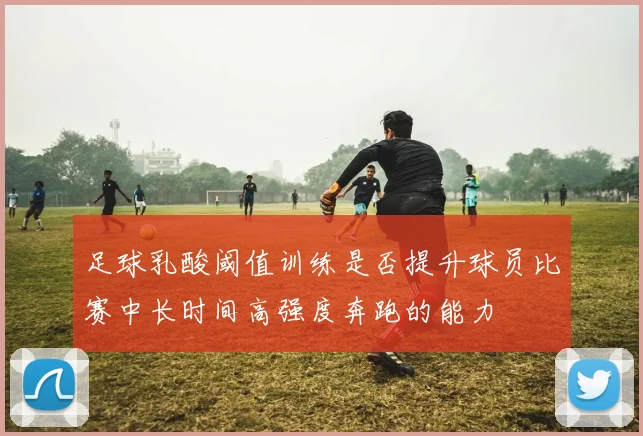 足球乳酸阈值训练是否提升球员比赛中长时间高强度奔跑的能力